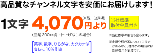 高品質なチャンネル文字を安価にお届けします。1文字4,070円〜(300角・仕上げなしの場合)。当社標準の金具・梱包付き。英字、数字、ひらがな、カタカナはさらに10%引きです。標準外のご指定がある場合は別途お見積もりとなります。